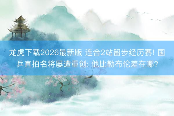 龙虎下载2026最新版 连合2站留步经历赛! 国乒直拍名将屡遭重创: 他比勒布伦差在哪?