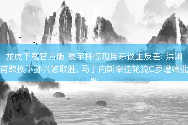 龙虎下载官方版 寰宇杯惊现用东谈主反差: 洪明甫敢换下孙兴慜取胜, 马丁内斯牵挂轮流C罗遭痛批
