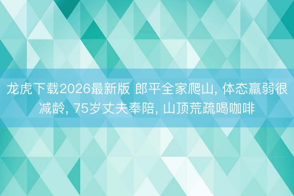龙虎下载2026最新版 郎平全家爬山， 体态羸弱很减龄， 75岁丈夫奉陪， 山顶荒疏喝咖啡