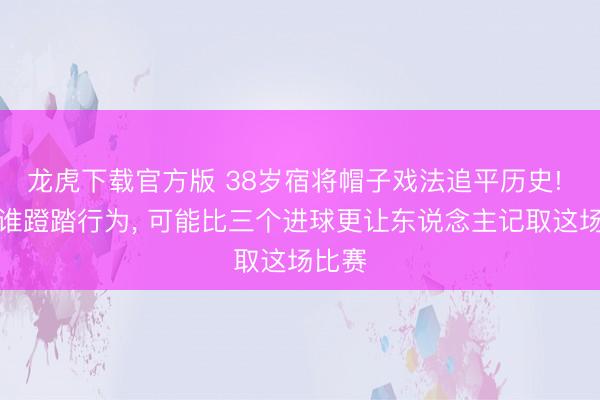 龙虎下载官方版 38岁宿将帽子戏法追平历史! 但阿谁蹬踏行为， 可能比三个进球更让东说念主记取这场比赛