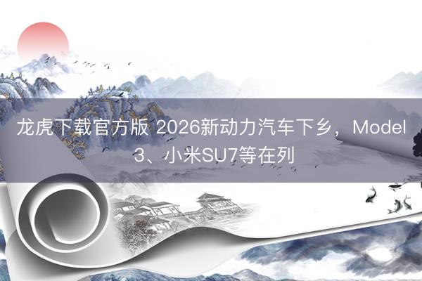 龙虎下载官方版 2026新动力汽车下乡，Model 3、小米SU7等在列