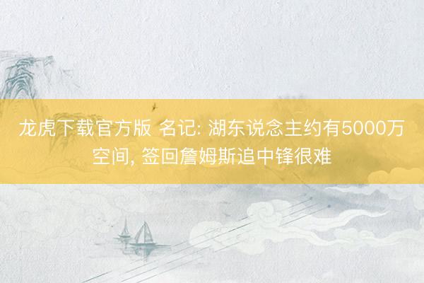 龙虎下载官方版 名记: 湖东说念主约有5000万空间， 签回詹姆斯追中锋很难
